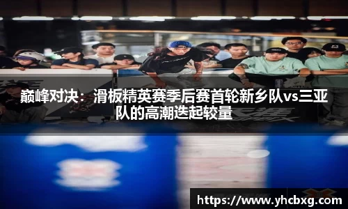 巅峰对决：滑板精英赛季后赛首轮新乡队vs三亚队的高潮迭起较量